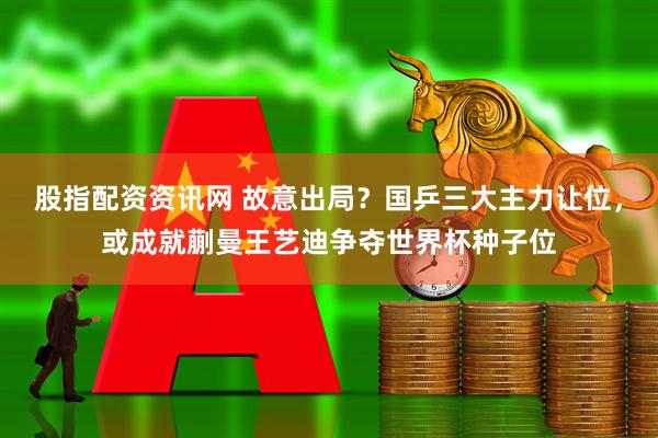 股指配资资讯网 故意出局？国乒三大主力让位，或成就蒯曼王艺迪争夺世界杯种子位