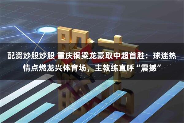配资炒股炒股 重庆铜梁龙豪取中超首胜：球迷热情点燃龙兴体育场，主教练直呼“震撼”