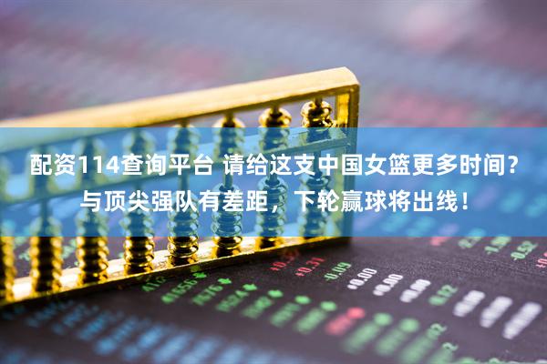 配资114查询平台 请给这支中国女篮更多时间？与顶尖强队有差距，下轮赢球将出线！