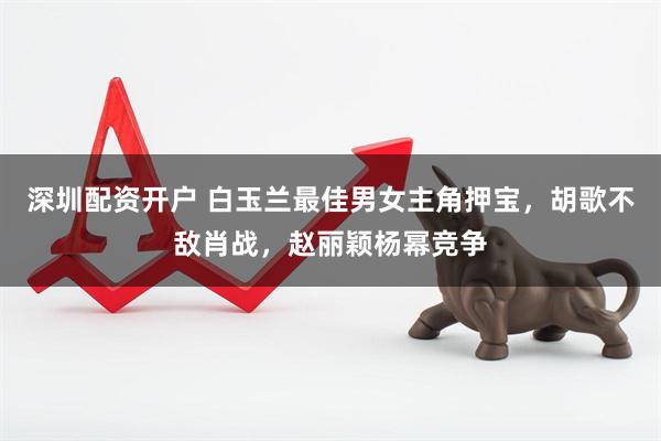 深圳配资开户 白玉兰最佳男女主角押宝，胡歌不敌肖战，赵丽颖杨幂竞争