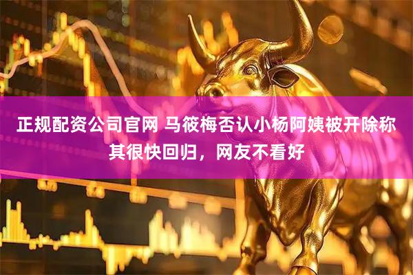 正规配资公司官网 马筱梅否认小杨阿姨被开除称其很快回归，网友不看好