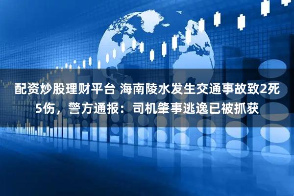 配资炒股理财平台 海南陵水发生交通事故致2死5伤，警方通报：司机肇事逃逸已被抓获
