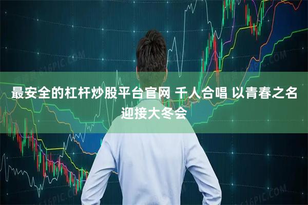 最安全的杠杆炒股平台官网 千人合唱 以青春之名迎接大冬会
