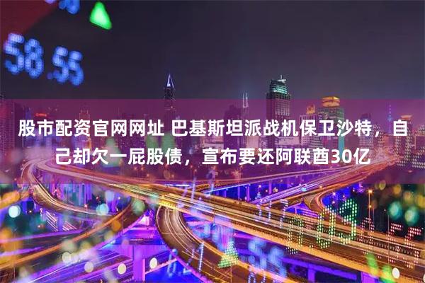 股市配资官网网址 巴基斯坦派战机保卫沙特，自己却欠一屁股债，宣布要还阿联酋30亿