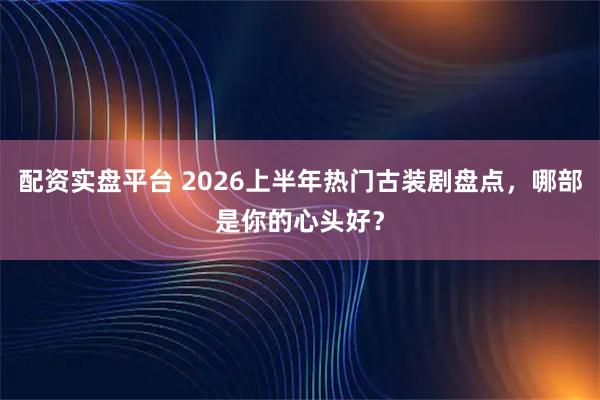 配资实盘平台 2026上半年热门古装剧盘点，哪部是你的心头好？
