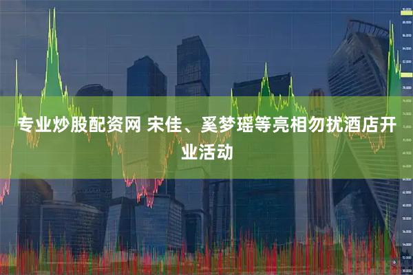专业炒股配资网 宋佳、奚梦瑶等亮相勿扰酒店开业活动
