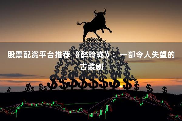 股票配资平台推荐 《醉玲珑》：一部令人失望的古装剧