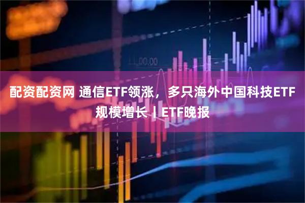 配资配资网 通信ETF领涨，多只海外中国科技ETF规模增长丨ETF晚报