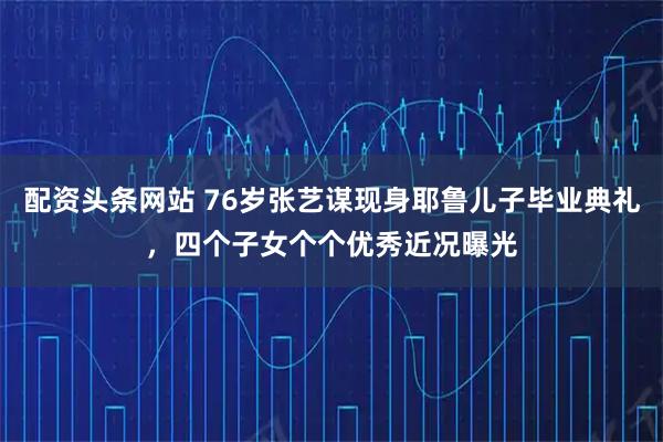 配资头条网站 76岁张艺谋现身耶鲁儿子毕业典礼，四个子女个个优秀近况曝光