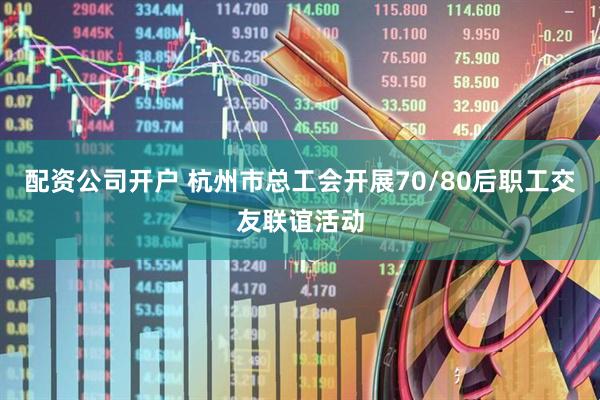 配资公司开户 杭州市总工会开展70/80后职工交友联谊活动
