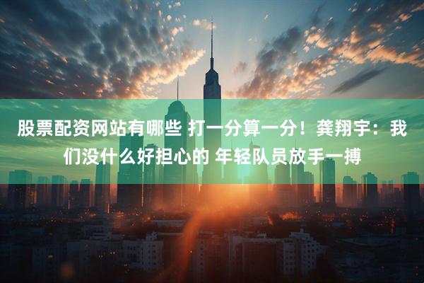 股票配资网站有哪些 打一分算一分！龚翔宇：我们没什么好担心的 年轻队员放手一搏