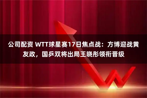 公司配资 WTT球星赛17日焦点战：方博迎战黄友政，国乒双将出局王晓彤领衔晋级
