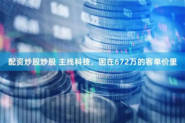 配资炒股炒股 主线科技，困在672万的客单价里