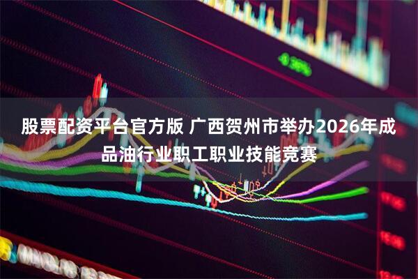 股票配资平台官方版 广西贺州市举办2026年成品油行业职工职业技能竞赛