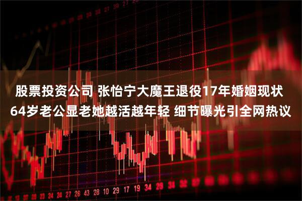 股票投资公司 张怡宁大魔王退役17年婚姻现状 64岁老公显老她越活越年轻 细节曝光引全网热议