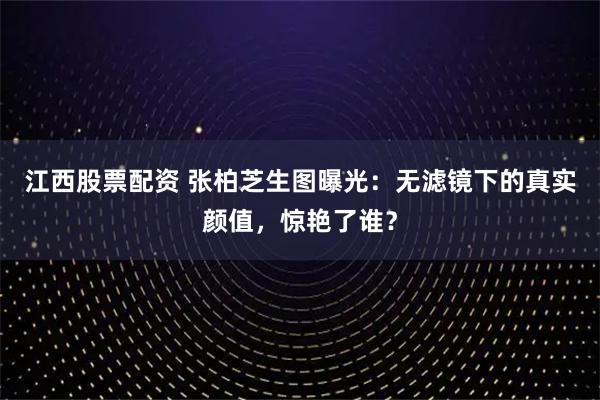 江西股票配资 张柏芝生图曝光：无滤镜下的真实颜值，惊艳了谁？