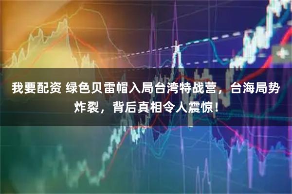 我要配资 绿色贝雷帽入局台湾特战营，台海局势炸裂，背后真相令人震惊！