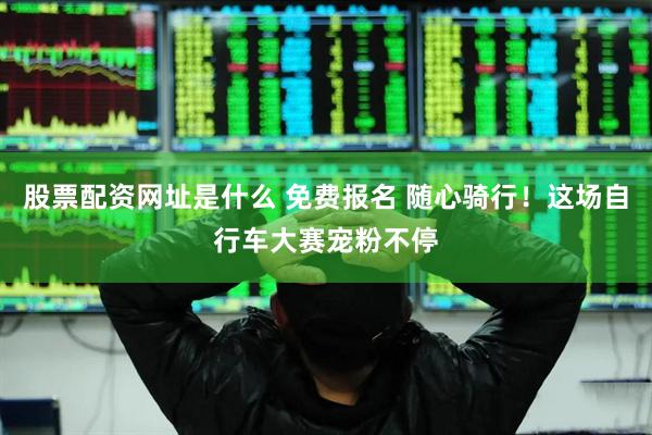 股票配资网址是什么 免费报名 随心骑行！这场自行车大赛宠粉不停