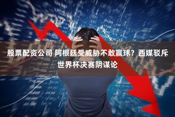 股票配资公司 阿根廷受威胁不敢赢球？西媒驳斥世界杯决赛阴谋论