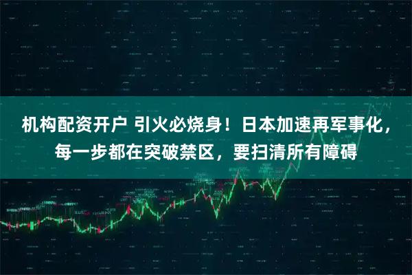 机构配资开户 引火必烧身！日本加速再军事化，每一步都在突破禁区，要扫清所有障碍