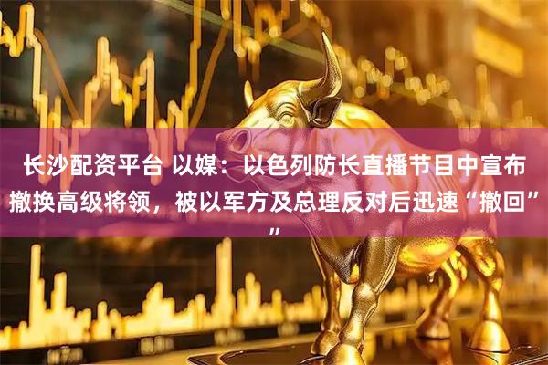 长沙配资平台 以媒：以色列防长直播节目中宣布撤换高级将领，被以军方及总理反对后迅速“撤回”